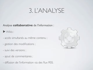 3. L’ANALYSE

Analyse collaborative de l'information :

▶ Wikis :

- accès simultanés au même contenu ;

- gestion des modiﬁcations ;  

- suivi des versions ;

- ajout de commentaires ;  

- diffusion de l'information via des ﬂux RSS.
 