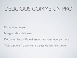 DELICIOUS COMME UN PRO


• L’extension   Firefox.

• Naviguez   dans del.icio.us

• Découvrez     les proﬁls intéressants et suivez leurs parcours

• “Subscriptions” : s’abonner   à la page de liens d’un autre
 