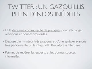 TWITTER : UN GAZOUILLIS
     PLEIN D’INFOS INÉDITES

• Utile
      dans une communauté de pratiques pour s’échanger
 réﬂexions et bonnes trouvailles

• Dispose d’un moteur très pratique, et d’une syntaxe avancée
 très performante... (Hashtags, -RT #wordpress ﬁlter:links)

• Permetde repérer les experts et les bonnes sources
 informelles
 
