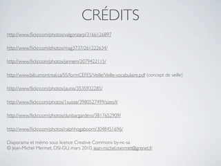 CRÉDITS
http://www.ﬂickr.com/photos/valgonzarp/3166126897

http://www.ﬂickr.com/photos/mag3737/261222634/

http://www.ﬂickr.com/photos/jannem/2079422115/

http://www.bib.umontreal.ca/SS/formCEFES/Veille/Veille-vocabulaire.pdf (concept de veille)

http://www.ﬂickr.com/photos/jaunis/3535932285/

http://www.ﬂickr.com/photos/1suisse/3980527499/sizes/l/

http://www.ﬂickr.com/photos/dunbargardens/3817652909/

http://www.ﬂickr.com/photos/ralphhogaboom/3048451696/

Diaporama et mémo sous licence Creative Commons by-nc-sa
© Jean-Michel Mermet, DSI-GU, mars 2010, jean-michel.mermet@grenet.fr
 