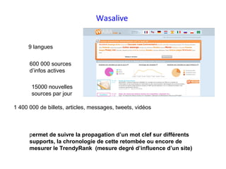 Wasalive


      9 langues


      600 000 sources
      d’infos actives

       15000 nouvelles
       sources par jour

1 400 000 de billets, articles, messages, tweets, vidéos



      permet de suivre la propagation d’un mot clef sur différents
      supports, la chronologie de cette retombée ou encore de
      mesurer le TrendyRank (mesure degré d’influence d’un site)
 