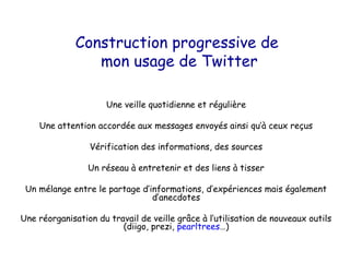 Construction progressive de
                 mon usage de Twitter

                      Une veille quotidienne et régulière

    Une attention accordée aux messages envoyés ainsi qu’à ceux reçus

                 Vérification des informations, des sources

                 Un réseau à entretenir et des liens à tisser

 Un mélange entre le partage d’informations, d’expériences mais également
                                d’anecdotes

Une réorganisation du travail de veille grâce à l’utilisation de nouveaux outils
                         (diigo, prezi, pearltrees…)
 