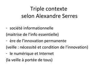 Triple contexte
         selon Alexandre Serres
- société informationnelle
(maitrise de l’info essentielle)
- ère de l’innovation permanente
(veille : nécessité et condition de l’innovation)
- le numérique et Internet
(la veille à portée de tous)
 