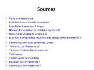 Sources
•   Veille informationnelle
•   La veille informationnelle et ses outils
•   La veille sur Internet en 5 étapes
•   Névrose d’information, le mal d’une société 2.0
•   Outils froids Christophe Deschamps
•   La veille : d’une pratique intuitive à une pratique informationnelle ?
•   Scoop-it : Veiller

•   Comment prendre son envol avec Twitter
•   Twitter au cdi Tweeter au cdi
•   19 façons d'utiliser Twitter en classe
•   Twittezvous
•   Tutoriels prise en main Diigo
•   Pourquoi utiliser Pearltrees ?
•   Comment utiliser Pearltrees ?
 