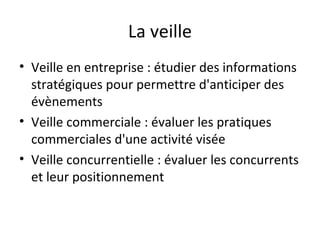 La veille
• Veille en entreprise : étudier des informations
  stratégiques pour permettre d'anticiper des
  évènements
• Veille commerciale : évaluer les pratiques
  commerciales d'une activité visée
• Veille concurrentielle : évaluer les concurrents
  et leur positionnement
 