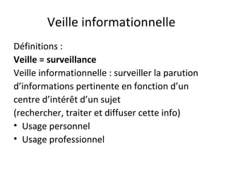 Veille informationnelle
Définitions :
Veille = surveillance
Veille informationnelle : surveiller la parution
d’informations pertinente en fonction d’un
centre d’intérêt d’un sujet
(rechercher, traiter et diffuser cette info)
• Usage personnel
• Usage professionnel
 