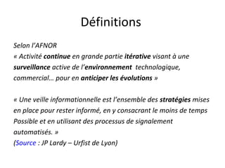 Définitions
Selon l’AFNOR
« Activité continue en grande partie itérative visant à une
surveillance active de l’environnement technologique,
commercial… pour en anticiper les évolutions »

« Une veille informationnelle est l’ensemble des stratégies mises
en place pour rester informé, en y consacrant le moins de temps
Possible et en utilisant des processus de signalement
automatisés. »
(Source : JP Lardy – Urfist de Lyon)
 