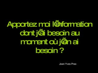Apportez moi l’information dont j’ai besoin au moment où j’en ai besoin ? Jean Yves Prax  