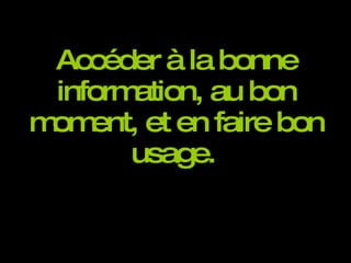 Accéder à la bonne information, au bon moment, et en faire bon usage.   