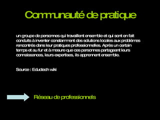 Communauté de pratique un groupe de personnes qui travaillent ensemble et qui sont en fait conduits à inventer constamment des solutions locales aux problèmes rencontrés dans leur pratiques professionnelles. Après un certain temps et au fur et à mesure que ces personnes partageant leurs connaissances, leurs expertises, ils apprennent ensemble.  Source : Eductech wiki Réseau de professionnels 