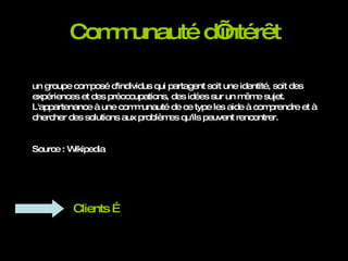 Communauté d’intérêt un groupe composé d'individus qui partagent soit une identité, soit des expériences et des préoccupations, des idées sur un même sujet.  L'appartenance à une communauté de ce type les aide à comprendre et à chercher des solutions aux problèmes qu'ils peuvent rencontrer.  Source : Wikipedia Clients … 