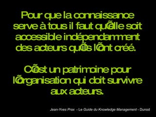 Pour que la connaissance serve à tous il faut qu’elle soit accessible indépendamment des acteurs qu’ils l’ont créé.  C’est un patrimoine pour l’organisation qui doit survivre aux acteurs. Jean - Yves Prax   - Le  Guide du Knowledge Management  - Dunod 