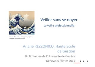 Ariane REZZONICO, Haute Ecole 
de Gestion
Bibliothèque de l’Université de Genève
Genève, 6 février 2015
Hokusai :  Dans le creux d’une vague au large de 
Kanagawa (Wikimedia Commons)
Veiller sans se noyer
La veille professionnelle
 