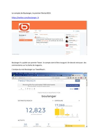 Le compte de Boulanger, le premier février2015
https://twitter.com/boulanger_fr
Boulanger.fr a publié son premier Tweet : le compte vient d’être inauguré. On devrait retrouver des
commentaires sur la chaîne de magasins.
L’analyse du mot Boulanger sur TweetReach :
 