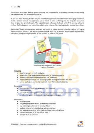 P a g e | 10
Simplissime is an Open & Close system designed and conceived for airtight bags that can thereby easily
be opened to eat and reclosed to preserve.
A one-use label showing that the bag has never been opened is unstuck from the packaging in order to
make a window appear. This open area can be nearly as wide as the bag and also helps the consumer
take or pour the product easily. The repositionable adhesive disclosed while first opening allow to
reclose the the bag over and over while reducing the volume of the package as the product goes along.
As the bags’ Open & Close system is airtight and resists to steam, it could either be used on grocery or
fresh products’ industry. The repositionable window label can be applied automatically and the film
can be cut off by packing machines, by film printers or even by Etik Ouest.

Simplissime system adapts to bag’s content
(Source: EtikOuest)

Featuring:
 ideal for grocery or fresh products
 adapted to Flow packs, Quadro Seal packs or flat bottom packs
 help the consumer to open an reclose the packaging
 preserve the product as the reclosing system is integrated within the label
 can be applied on any kind of materials even the most delicate ones
Comprising:
 a tamper-proof system to guarantee first opening
 a pull-up corner
 a tear-off moveable part with makes a window appear once it has been removed
 an adhesive system to reclose the package again and again
Advantages:
 airtight system
 easy to open system thanks to the removable label
 bag reclosing is achieved by bending it over
 package volume is reduced along with product use
 film application and cut off is made by film printer or EtikOuest
 customized shape to fit any kind of bags
 cheaper than zip solutions

© VIEDOC - Pour tout renseignement : contact@veillesalon.com

 