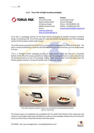 P a g e | 11

1.2.2 Torus Pak: Straight-to-plate packaging
Address
Torus Pak Europe
Representative office
10 Avenue Vergon
94340 Joinville le pont
France
www.toruspak.com
www.innovativedesign.se

Contact
Laurent Boumendil
Account Manager
Phone: +33 (0)148 831 334
Mobile: +33 (0)614 622 241
laurent.boumendil@toruspak.com

Torus Pak is a packaging solution for the food industry developed by Swedish company Innovative
Design of Scandinavia AB. Torus Pak Europe N.V. sells and markets the patented Torus Pak® packaging
system to the European market under license.
Torus Pak Europe presented for the first time in France their innovative tray at CFIA Rennes 2012. The
pack is already established in countries like the Nederland, the UK and Germany, but not really known
in France.
This is a “Straight-to-Plate” packaging solution for single portion meals that features a removable
bottom which offers the unique possibility to easily serve the packaged meal on a plate, and still have
the food presented as it was in the package. Indeed, unlike existing trays, Torus-Pak opens from the
bottom, giving customers a restaurant quality meal, in their own home!

Torus Pak’s ingenious system is easy to use and allows stunning food presentation
(Source: Torus Pak)

This feature opens up completely new possibilities for the whole food industry, from restaurants and
caterers to the largest ready meal manufacturers, where current package solutions force the end users
to eat out of the tray or shovel the contents onto their plates.
© VIEDOC - Pour tout renseignement : contact@veillesalon.com

 