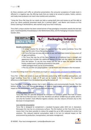 P a g e | 12
As these solutions can’t offer an attractive presentation, the consumer acceptance of ready meals is
affected in a negative way. By offering meals that are ready to be served on plates, hotels, caterers
and ready meal producers can reach new markets and customers.
“Using the Torus Pak trays for our meals can help us saving both time and money as we’ll be able to
serve our clients perfectly presented meals for a minimal effort”, said Martin and Victoria at First
Choice Catering in Hertfordshire, who started using Torus Pak in February.
Torus Pak’s unique solution has been named winner of two prestigious innovation awards the last two
years: Food Hospitality Innovativeprijs in the Netherlands 2010, and the Packaging Innovation Award in
Sweden 2011.

Benefits and features:
• A unique solution for all types of prepared food. The system combines Torus Pak
trays, top film and a Torus Pak sealing machine.
• All Torus Pak trays are easy and simple to use, and have been tested on consumers of
all ages and abilities.
• The Torus Pak tray has all the same features as a traditional tray in strength and
appearance but includes the additional feature of a pull tab that opens the package
from the bottom. To use the tray simply pull the tab to open the bottom and the
freshly cooked meal is perfectly presented on the plate.
• MAP packaged meals can be accommodated.
• The tray and film are polypropylene – can be frozen and reheated in the microwave
To view the striking result Torus Pak allows you to get on: www.youtube.com/watch?v=R7BfN5nwrAQ
Torus Pak is filled and sealed as usual and tolerates pasteurizing, MAP (modified atmosphere), and
tough handling. Torus Pak is made of PP and can be heated in the microwave. The important
difference is that it opens from the bottom by pulling the bottom off.
Torus Pak offers a packaging solution that is both innovative and environmentally friendly. The thin
bottom on the Torus Pak reduces the amount of material that is used, which in turn reduces the
impact on the environment – both in production and recycling.
Effective logistics solution
Torus Pak trays are specially designed for transport on European pallets that hold 15 boxes
with 720 Torus Pak trays each. Torus Pak therefore can deliver 10 800 trays per pallet, which is
not only the market’s most effective logistics solution, but also reduces emissions due to the
decrease in transportation.
Less material consumption
Torus Pak is designed to complement a standard European plate (210 mm in diameter),
thereupon the tray has no unnecessary surfaces. The thin bottom on the Torus Pak tray also
means that it has been possible to reduce the weight by up to 30% compared to similar tray
solutions. This reduced material consumption leads in its turn to reduced impact on the
environment by production, transportation, and waste management.

© VIEDOC - Pour tout renseignement : contact@veillesalon.com

 
