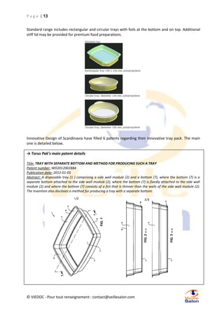 P a g e | 13
Standard range includes rectangular and circular trays with foils at the bottom and on top. Additional
stiff lid may be provided for premium food preparations.

Innovative Design of Scandinavia have filled 6 patents regarding their innovative tray pack. The main
one is detailed below.
→ Torus Pak’s main patent details
Title: TRAY WITH SEPARATE BOTTOM AND METHOD FOR PRODUCING SUCH A TRAY
Patent number: WO2012002884
Publication date: 2012-01-05
Abstract: A disposable tray (1 ) comprising a side wall module (2) and a bottom (7), where the bottom (7) is a
separate bottom attached to the side wall module (2), where the bottom (7) is fixedly attached to the side wall
module (2) and where the bottom (7) consists of a foil that is thinner than the walls of the side wall module (2).
The invention also discloses a method for producing a tray with a separate bottom.

© VIEDOC - Pour tout renseignement : contact@veillesalon.com

 