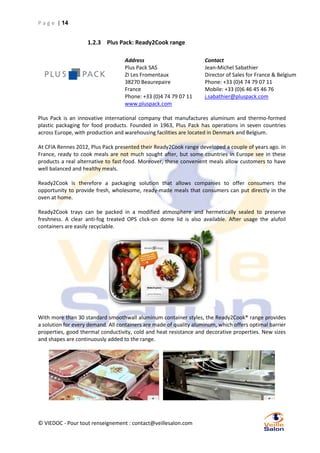 P a g e | 14

1.2.3 Plus Pack: Ready2Cook range
Address
Plus Pack SAS
ZI Les Fromentaux
38270 Beaurepaire
France
Phone: +33 (0)4 74 79 07 11
www.pluspack.com

Contact
Jean-Michel Sabathier
Director of Sales for France & Belgium
Phone: +33 (0)4 74 79 07 11
Mobile: +33 (0)6 46 45 46 76
j.sabathier@pluspack.com

Plus Pack is an innovative international company that manufactures aluminum and thermo-formed
plastic packaging for food products. Founded in 1963, Plus Pack has operations in seven countries
across Europe, with production and warehousing facilities are located in Denmark and Belgium.
At CFIA Rennes 2012, Plus Pack presented their Ready2Cook range developed a couple of years ago. In
France, ready to cook meals are not much sought after, but some countries in Europe see in these
products a real alternative to fast-food. Moreover, these convenient meals allow customers to have
well balanced and healthy meals.
Ready2Cook is therefore a packaging solution that allows companies to offer consumers the
opportunity to provide fresh, wholesome, ready-made meals that consumers can put directly in the
oven at home.
Ready2Cook trays can be packed in a modified atmosphere and hermetically sealed to preserve
freshness. A clear anti-fog treated OPS click-on dome lid is also available. After usage the alufoil
containers are easily recyclable.

With more than 30 standard smoothwall aluminum container styles, the Ready2Cook® range provides
a solution for every demand. All containers are made of quality aluminum, which offers optimal barrier
properties, good thermal conductivity, cold and heat resistance and decorative properties. New sizes
and shapes are continuously added to the range.

© VIEDOC - Pour tout renseignement : contact@veillesalon.com

 