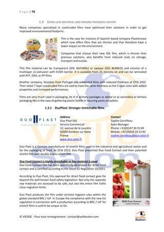 P a g e | 16

1.3 USING LESS MATERIAL AND MAKING PACKAGES LIGHTER
Many companies specialized in coextruded films have optimized their solutions in order to get
improved environemental footprint.
This is the case for instance of Spanich based company Plastienvase
which now offers films that are thinner and that therefore have a
lower impact on the environment.
Companies that choose their new SOL film, which is thinner than
previous solutions, also benefits from reduced costs on storage,
transport and ecotax.
This film material can be transparent (SOL NATURAL) or opaque (SOL BLANCO) and consists of a
multilayer co-extrusion with EVOH barrier. It is available from 25 microns on and can be laminated
with PET, OPA, or PP films.
Another company, Vezelpas from Portugal also presented films with reduced thickness at CFIA 2012.
Their latest 7 layer coextruded films are said to have the same thickness as the 5 layer ones with added
properties and increased performances.
Films are very much used in packaging, be it in primary packages as above or as secondary or tertiary
packaging like in the case of gathering plastic bottle or securing packs on pallets.

1.3.1 DuoPlast: Stronger stretchable films
Address
Duo Plast SAS
Service Commercial
12, avenue de la Lauzière
92600 Asnières sur Seine
France
www.duo-plast.fr

Contact
Sophie Cornilleau
Sales Manager
Phone: +33(0)147 30 35 89
Mobile: +33 (0)616 19 22 82
sophie.cornilleau@duo-plast.fr

Duo Plast is a German manufacturer of stretch films used in the industrial and agricultural sector and
for the packaging of food. At CFIA 2012, Duo Plast presented Duo Food Contact and their patented
stretch film with double edges called DDK.
Duo Food Contact is highly stretchable so less material is need
Duo Food Contact film has been specifically developed for direct food
contact and is certified according to the latest EU Regulation 10/2011.
According to Duo Plast, this approval for direct food contact goes far
beyond the well-known food-safety legislation: Not only the separate
raw materials are assessed to be safe, but also the entire film fulfils
close migration limits.
Duo Plast produces the film under strictest hygiene rules within the
global standard BRC / IoP. In Europe the compliance with the new EU
regulation in connection with a production according to BRC / IoP for
stretch films is said to be unique so far.

© VIEDOC - Pour tout renseignement : contact@veillesalon.com

 