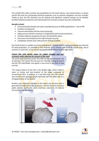 P a g e | 17
The certified film offers entirely new possibilities for the food industry. Duo Food Contact is a blown
stretch film that has outstanding technical properties such as extreme elongation and tear strength.
Thanks to this, the film thickness can be reduced and significant material savings can be realized.
Excellent adhesion properties and restraining forces increase transport security considerably.
Benefits include:
 Environmentally friendly and easily recyclable because of 100% polyethylene – free of PIB
 Excellent transparency
 Extreme extensibility and low noise processing
 High puncture and tear resistance in longitudinal and transverse direction
 Excellent adhesion properties for best connected film layers
 Enormous restraining forces for high transport security
 Completely smooth outer side prevents sticking of pallets
Duo Food Contact is suitable as primary packaging for all kinds of food and for packaging raw materials
for food production. It is available in film thickness of 15 microns with inside or outside cling, and as
machine or hand rolls. It may also be equipped with or without double edge (DDK)
Stretch film with double edges for added strength and tear
resistance while reducing the amount of film used
The world wide patented stretch film DDK has already attracted a lot
of attention. The stretch film has won the "German Packaging Award'
and the 'PIF Gold Medal' and signals a new trend in the field of load
security.
The unique feature of this film is the double edge, which makes it
twice as strong and tear-resistant at the edges compared to
conventional films. In addition, it is one-side cling, one side smooth
and connects the packaged goods optimally with the pallet due to a
string generation at the bottom.
Another very important highlight is the unique net structure that is
generated through the wrapping process. The net structure increases
pallet stability significantly while enormous reductions of material
consumption can be realized.

© VIEDOC - Pour tout renseignement : contact@veillesalon.com

 