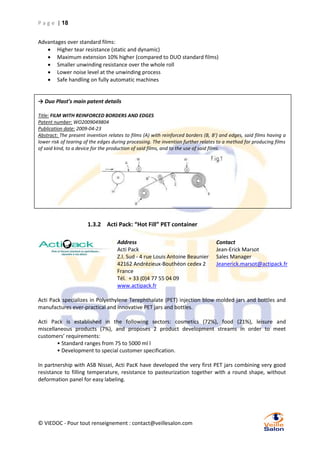 P a g e | 18
Advantages over standard films:
 Higher tear resistance (static and dynamic)
 Maximum extension 10% higher (compared to DUO standard films)
 Smaller unwinding resistance over the whole roll
 Lower noise level at the unwinding process
 Safe handling on fully automatic machines

→ Duo Plast’s main patent details
Title: FILM WITH REINFORCED BORDERS AND EDGES
Patent number: WO2009049804
Publication date: 2009-04-23
Abstract: The present invention relates to films (A) with reinforced borders (B, B') and edges, said films having a
lower risk of tearing of the edges during processing. The invention further relates to a method for producing films
of said kind, to a device for the production of said films, and to the use of said films.

1.3.2 Acti Pack: “Hot Fill” PET container
Address
Acti Pack
Z.I. Sud - 4 rue Louis Antoine Beaunier
42162 Andrézieux-Bouthéon cedex 2
France
Tél. + 33 (0)4 77 55 04 09
www.actipack.fr

Contact
Jean-Erick Marsot
Sales Manager
Jeanerick.marsot@actipack.fr

Acti Pack specializes in Polyethylene Terephthalate (PET) injection blow molded jars and bottles and
manufactures ever-practical and innovative PET jars and bottles.
Acti Pack is established in the following sectors: cosmetics (72%), food (21%), leisure and
miscellaneous products (7%), and proposes 2 product development streams in order to meet
customers’ requirements:
• Standard ranges from 75 to 5000 ml l
• Development to special customer specification.
In partnership with ASB Nissei, Acti PacK have developed the very first PET jars combining very good
resistance to filling temperature, resistance to pasteurization together with a round shape, without
deformation panel for easy labeling.

© VIEDOC - Pour tout renseignement : contact@veillesalon.com

 