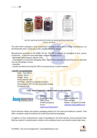P a g e | 19

Hot Fill is said to be the first PET jar that can stand high filling temperature
(Source: Acti Pack)

The collar which undergoes a slow crystallization allowing it not to deform at high temperatures, can
be fitted either with a metal cap or with a openproof plastic stopper.
Manufactured according to ISO 22000, PET jar "Hot Fill" is suitable for packaging of jams, sauces,
condiments,… It features many advantages compared to glass as it is :
- lightweight optimizing your logistics costs,
- unbreakable ensuring food packaging safety requirement necessary during filling and to eliminate
any risk of breakage in stores,
- recyclable
- may be manufactured using 25%, RPET to improve the jar’s carbon footprint
« Hot fill » jar Specifications
Collar : Twist Off 63
Volume: 350 ml
Weight : 30 grs
Plastic material : PET
Hot filling : maxi 92°C according to product
Pasteurization : 85°C for 20 minutes then cooling
Cristallized collar

1.3.3 Knauf Industries: Lighter ready-to-eat container
Address
Knauf Industries
Vallon d’eau
47700 Casteljaloux
France
www.knauf-industries.fr

Contact
Sébastien Dugrand
Sales manager
Mobile: +33 (0)6 87 93 34 86
sebastien.dugrand@knauf.fr

Knauf Industries design and produce packaging products for the food and healthcare markets. They
offer a complete range of standard and customized protective packaging.
in addition to their comprehensive range of packaging for the food industry, Knauf presented their
Mov’box made of a injected plastic container and a cardboard cover, and aimed at ready made meals.

© VIEDOC - Pour tout renseignement : contact@veillesalon.com

 