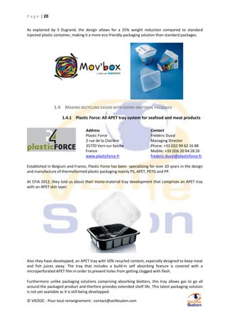 P a g e | 20
As explained by S Dugrand, the design allows for a 25% weight reduction compared to standard
injected plastic container, making it a more eco-friendly packaging solution than standard packages.

1.4 MAKING RECYCLING EASIER WITH MONO-MATERIAL PACKAGES
1.4.1 Plastic Force: All APET tray system for seafood and meat products
Address
Plastic Force
2 rue de la Clairière
35770 Vern sur Seiche
France
www.plasticforce.fr

Contact
Frédéric Duval
Managing Director
Phone: +33 (0)2 99 62 16 88
Mobile: +33 (0)6 20 64 28 26
frederic.duval@plasticforce.fr

Established in Belgium and France, Plastic Force has been specializing for over 20 years in the design
and manufacture of thermoformed plastic packaging mainly PS, APET, PETG and PP.
At CFIA 2012, they told us about their mono-material tray development that comprises an APET tray
with an APET skin layer.

Also they have developped, an APET tray with 50% recycled content, especially designed to keep meat
and fish juices away. The tray that includes a build-in self absorbing feature is covered with a
microperforated APET film in order to prevent holes from getting clogged with flesh.
Furthermore unlike packaging solutions comprising absorbing blotters, this tray allows gas to go all
around the packaged product and therfore provides extended shelf life. This latest packaging solution
is not yet available as it is still being developped.
© VIEDOC - Pour tout renseignement : contact@veillesalon.com

 
