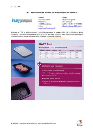 P a g e | 21

1.4.2 Knauf Industries: Sealable self-absorbing fish and meat tray
Address
Knauf Industries
Vallon d’eau
47700 Casteljaloux
France
www.knauf-industries.fr

Contact
Sébastien Dugrand
Sales manager
Mobile: +33 (0)6 87 93 34 86
sebastien.dugrand@knauf.fr

This year at CFIA, in addition to their comprehensive range of packaging for the food industry, knauf
presented a self-absorbant sealable XPS tray for fish and meat products. KARY Peal’s main advantage is
that blotters may not be needed making packaged food more appealing.

© VIEDOC - Pour tout renseignement : contact@veillesalon.com

 