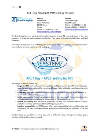 P a g e | 22

1.4.3 Serap Packaging: All APET tray and top film system
Address
Sirap France
Route Nationale 7
13 550 Noves
France
Phone: +33 (0)4 90 24 25 22
www.sirapgroup.com/packaging

Contact
Christophe Soyer
Sales Manager
Phone: +33 (0)4 90 24 25 18
Mobile: +33 (0)6 31 41 90 51
soyer.christophe@sirapgema.fr

The Sirap Group has been working in the packaging sector for over 50 years and is one of the main
producers of single-use plastic packaging in Europe. Their range of products include foam and rigid
containers.
Their latest development is an all APET system consisting of a tray and a sealing top film made of the
same material for meat, poultry and fish packaging.

Advantages of the new system are:
 Longer shelf life: due to the performances of gas and liquid barrier, the APET System keeps the
food characteristics unaltered for more than 10 days, that is said to be much longer than with
PP packaging.
 Completely recyclable: the mono material APET system can be recycled in the standard PET
circuit (as for plastic bottles).
 Better transparency: the perfect clarity and gloss of the Freshplus-BT film, combined with the
antifog property garantee a superior presentation of the food in the pack.
 Perfect top sealing: the mechanical properties and the seal resistance ensure superior
protection and easy working conditions on the packaging lines.
 Excellent processability: the APET system offers good processability in terms of denesting and
handling of the trays on packaging lines, and in terms of unrolling and sealability of the top
film.
Standard trays are available in several sizes and in different colours (transparent, black, green,
translucent blue and translucent orange).

© VIEDOC - Pour tout renseignement : contact@veillesalon.com

 