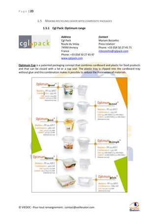 P a g e | 23

1.5 MAKING RECYCLING EASIER WITH COMPOSITE PACKAGES
1.5.1 Cgl Pack: Optimum range
Address
Cgl Pack
Route du Velay
74990 Annecy
France
Phone: +33 (0)4 50 27 45 47
www.cglpack.com

Contact
Myriam Bozzetto
Press relation
Phone: +33 (0)4 50 27 45 71
mbozzetto@cglpack.com

Optimum Cup is a patented packaging concept that combines cardboard and plastic for food products
and that can be closed with a lid or a cap seal. The plastic tray is clipped into the cardboard tray
without glue and this combination makes it possible to reduce the thicknesses of materials.

© VIEDOC - Pour tout renseignement : contact@veillesalon.com

 