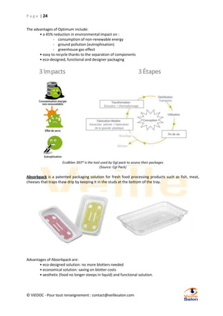 P a g e | 24
The advantages of Optimum include:
• a 45% reduction in environmental impact on :
- consumption of non-renewable energy
- ground pollution (eutrophisation)
- greenhouse gas effect
• easy to recycle thanks to the separation of components
• eco-designed, functional and designer packaging

EcoBilan 3X3® is the tool used by Ggl pack to assess their packages
(Source: Cgl Pack)

Absorbpack is a patented packaging solution for fresh food processing products such as fish, meat,
cheeses that traps thaw drip by keeping it in the studs at the bottom of the tray.

Advantages of Absorbpack are:
• eco-designed solution: no more blotters needed
• economical solution: saving on blotter costs
• aesthetic (food no longer steeps in liquid) and functional solution.

© VIEDOC - Pour tout renseignement : contact@veillesalon.com

 