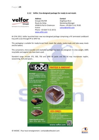 P a g e | 25

1.5.2 Velfor: Eco-designed package for ready to eat meals
Address
Groupe VELFOR
Route du Velay
43500 St Pal En Chalencon
France
Phone: +33 (0)4 71 61 30 51
www.velfor.com

Contact
Angélique Brun
Marketing Manager
Phone: +33 (0)4 71 61 78 00
a.brun@verfor.com

At CFIA 2012, Velfor launched their new eco-designed package comprising a PE laminated cardboard
tray with a see through PP or APET lid.
This packaging is suitable for ready-to-eat fresh meals like salads, ready-made and take-away meals
and for bakery.
This convenient, micro-wavable and stackable package has been eco-designed. It is low weight, 100%
recyclable and vegetal inks have been used.
Standard range include 375, 500, 750 and 1000 ml packs and the lid may incorporate napkin,
seasonning, fork and spoon…

© VIEDOC - Pour tout renseignement : contact@veillesalon.com

 