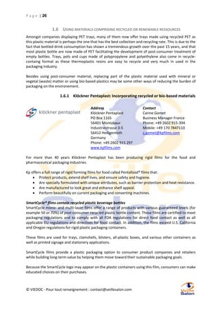 P a g e | 26

1.6 USING MATERIALS COMPRISING RECYCLED OR RENEWABLE RESSOURCES
Amongst companies displaying PET trays, many of them now offer trays made using recycled PET as
this plastic material is perhaps the one that has the best collection and recycling rate. This is due to the
fact that bottled drink consumption has shown a tremendous growth over the past 15 years, and that
most plastic bottle are now made of PET facilitating the development of post-consumer treatment of
empty bottles. Trays, pots and cups made of polypropylene and polyethylene also come in recyclecontaing format as these thermoplastic resins are easy to recycle and very much in used in the
packaging industry.
Besides using post-consumer material, replacing part of the plastic material used with mineral or
vegetal (waste) matter or using bio-based plastics may be some other ways of reducing the burden of
packaging on the environement.

1.6.1 Klöckner Pentaplast: Incorporating recycled or bio-based materials
Address
Klöckner Pentaplast
PO Box 1165
56401 Montabaur
Industriestrasse 3-5
56412 Heiligenroth
Germany
Phone: +49.2602 915 297
www.kpfilms.com

Contact
Carine Gomet
Business Manager France
Phone: +49 2602 915-394
Mobile: +49 170 7847110
c.gomet@kpfilms.com

For more than 40 years Klöckner Pentaplast has been producing rigid films for the food and
pharmaceutical packaging industries.
Kp offers a full range of rigid forming films for food called Pentafood® films that:
 Protect products, extend shelf lives, and ensure safety and hygiene.
 Are specially formulated with unique attributes, such as barrier protection and heat resistance.
 Are manufactured to look great and enhance shelf appeal.
 Perform beautifully on current packaging and converting machines.
SmartCycle® films contain recycled plastic beverage bottles
SmartCycle mono- and multi-layer films offer a range of products with various guaranteed levels (for
example 50 or 70%) of post-consumer recycled plastic bottle content. These films are certified to meet
packaging regulations and to comply with all FDA regulations for direct food contact as well as all
applicable EU regulations and directives for food contact. In addition, the films exceed U.S. California
and Oregon regulations for rigid plastic packaging containers.
These films are used for trays, clamshells, blisters, all-plastic boxes, and various other containers as
well as printed signage and stationery applications.
SmartCycle films provide a plastic packaging option to consumer product companies and retailers
while building long-term value by helping them move toward their sustainable packaging goals.
Because the SmartCycle logo may appear on the plastic containers using this film, consumers can make
educated choices on their purchases.

© VIEDOC - Pour tout renseignement : contact@veillesalon.com

 