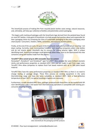 P a g e | 27

The SmartCycle process of making film from recycled plastic bottles saves energy, natural resources,
and, ultimately, will help spur collection of bottles and potentially custom packaging.
This begins with marking all packages with the SmartCycle logo derived from the petaloid base found
on most PET bottles. A key goal of SmartCycle is to help people feel positive about and responsible for
their packaging choice by conveying the story of sustainable packaging to the entire packaging value
chain (Cycle)—consumers, retailers, OEMs, converters, and resource recovery plants.
Finally, at the end of the use cycle, the goal of the SmartCycle mark is to facilitate actual recycling—not
down cycling. Currently, most municipalities, retailers, and recycling companies collect only bottles
and do not recycle plastic clamshells due to concern for mixing polymer types. With a unique
identifying mark, SmartCycle packages could potentially allow these items to be reprocessed into new
containers along with bottles made from like plastics.
TerraPET™ films consist of up to 30% renewable resource content
Pentaclear®, Pentaform® and Pentafood® rigid TerraPET™ films provide the same brilliant cosmetic
clarity and performance properties as standard APET films and are made in part from sugar cane,
TerraPET films allow companies to replace fossil fuel based material with up to 30% plant based
material.
TerraPET films have the same performance properties as standard APET films so there is no need to
change tooling or package design. These films process on existing equipment in the same
thermoforming range and have the same cuttability as standard APET. With a heat-deflection
temperature of over 145°F, no special handling or logistics are necessary.
Furthermore, as with standard APET films, packages produced with these films can be marked with SPI
resin identification code 1 and waste from thermoforming operations is compatible with existing preconsumer recycling streams.

TerraPET was selected to make thermoformed
clear clamshells for the packaging of AT&T products.

© VIEDOC - Pour tout renseignement : contact@veillesalon.com

 