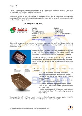 P a g e | 28
TerraPET is a new product that was launched in 2011. It is already in production in the USA, and could
be supplied to any European company if interested.
However, it should be said that as long as bio-based plastics will be a lot more expensive than
conventional fossil-based polymers (twice as expensive in the case of TerraPET) companies will find it
hard to make the vegetal choice.

1.6.2 Sharpak: c-LOW trays
Address
Dyna Plast
rue Just Meisonasse
89600 Saint-Florentin
France
Phone : +33 (0)3 86 43 81 00
www.dynaplast.com

Contact
Sébastien Gall
Sales Manager
Mobile: +33 (0)6 75 61 42 12
sgall@dynaplast.fr

Owning 18 companies in a number of European countries, the family-run Groupe Guillin has
specialised in the manufacture of short-life plastics packaging for the agri-food industries since its
formation in 1972.
One of the group’s company called Sharpak Yate has developped
a tray with low carbon footprint. The c-Low material was
launched in 2011 initially for meat, fish and sausage tray packs.
According to Sharpak, c-LOW is produced using a blend of a
natural mineral, recyclate and virgin polypropylene providing a
significant carbon reduction over conventional polypropylene
punnets.

The firm has also developed the material for its mushroom
punnets :
• c-LOW mushroom packaging represents a 33%
reduction over conventional PP mushroom punnets
• c-LOW is said to be the lowest carbon footprint
punnet available
• c-LOW is blended from post consumer waste stream
and a natural mineral filler content
• c-LOW has the lowest virgin petrochemical content
• c-LOW has a natural non-plastic appearance and is
soft to the touch
• c-LOW is manufactured through the highly efficient
and waste-free Rotary Thermoforming process at
Sharpak Yate.
According to Sharpak, c-LOW trays retain the same mechanical properties as polypropylene trays, with
“excellent chill impact and top load properties and no increase in product weight”.

© VIEDOC - Pour tout renseignement : contact@veillesalon.com

 