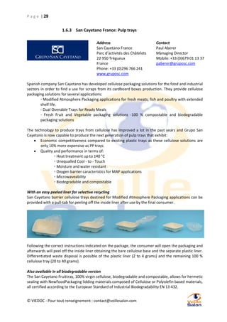 P a g e | 29

1.6.3 San Cayetano France: Pulp trays
Address
San Cayetano France
Parc d’activités des Châtelets
22 950 Trégueux
France
Phone: +33 (0)296 766 241
www.gruposc.com

Contact
Paul Aberer
Managing Director
Mobile: +33 (0)679 01 13 37
paberer@gruposc.com

Spanish company San Cayetano has developed cellulose packaging solutions for the food and industrial
sectors in order to find a use for scraps from its cardboard boxes production. They provide cellulose
packaging solutions for several applications:
- Modified Atmosphere Packaging applications for fresh meats, fish and poultry with extended
shelf life.
- Dual Ovenable Trays for Ready Meals
- Fresh Fruit and Vegetable packaging solutions -100 % compostable and biodegradable
packaging solutions
The technology to produce trays from cellulose has improved a lot in the past years and Grupo San
Cayetano is now capable to produce the next generation of pulp trays that exhibit:
 Economic competitiveness compared to existing plastic trays as these cellulose solutions are
only 10% more expensive as PP trays
 Quality and performance in terms of:
◦ Heat treatment up to 140 °C
◦ Unequalled Cool - to - Touch
◦ Moisture and water resistant
◦ Oxygen barrier caracteristics for MAP applications
◦ Microwaveability
◦ Biodegradable and compostable
With an easy peeled liner for selective recycling
San Cayetano barrier cellulose trays destined for Modified Atmosphere Packaging applications can be
provided with a pull-tab for peeling off the inside liner after use by the final consumer.

Following the correct instructions indicated on the package, the consumer will open the packaging and
afterwards will peel off the inside liner obtaining the bare cellulose base and the separate plastic liner.
Differentiated waste disposal is possible of the plastic liner (2 to 4 grams) and the remaining 100 %
cellulose tray (20 to 40 grams).
Also available in all biodegradable version
The San Cayetano Fruittray, 100% virgin cellulose, biodegradable and compostable, allows for hermetic
sealing with NewFoodPackaging lidding materials composed of Cellulose or Polyolefin based materials,
all certified according to the European Standard of Industrial Biodegradability EN 13 432.
© VIEDOC - Pour tout renseignement : contact@veillesalon.com

 