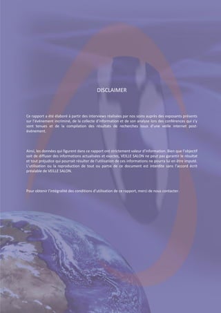 Page |3

DISCLAIMER

Ce rapport a été élaboré à partir des interviews réalisées par nos soins auprès des exposants présents
sur l’événement incriminé, de la collecte d’information et de son analyse lors des conférences qui s’y
sont tenues et de la compilation des résultats de recherches issus d’une veille internet postévénement.

Ainsi, les données qui figurent dans ce rapport ont strictement valeur d’information. Bien que l’objectif
soit de diffuser des informations actualisées et exactes, VEILLE SALON ne peut pas garantir le résultat
et tout préjudice qui pourrait résulter de l’utilisation de ces informations ne pourra lui en être imputé.
L’utilisation ou la reproduction de tout ou partie de ce document est interdite sans l’accord écrit
préalable de VEILLE SALON.

Pour obtenir l’intégralité des conditions d’utilisation de ce rapport, merci de nous contacter.

© VIEDOC - Pour tout renseignement : contact@veillesalon.com

 