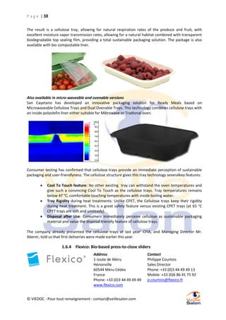 P a g e | 30
The result is a cellulose tray, allowing for natural respiration rates of the produce and fruit, with
excellent moisture vapor transmission rates, allowing for a natural habitat combined with transparent
biodegradable top sealing film, providing a total sustainable packaging solution. The package is also
available with bio compostable liner.

Also available in micro-waveable and ovenable versions
San Cayetano has developed an innovative packaging solution for Ready Meals based on
Microwaveable Cellulose Trays and Dual Ovenable Trays. This technology combines cellulose trays with
an inside polyolefin liner either suitable for Microwave or Tradional oven.

Consumer testing has confirmed that cellulose trays provide an immediate perception of sustainable
packaging and user-friendlyness. The cellulose structure gives this tray technology severalkey features:




Cool To Touch feature: No other existing tray can withstand the oven temperatures and
give such a convincing Cool To Touch as the cellulose trays. Tray temperatures remains
below 47 °C, comfortable touching temperatures with inside boiling water.
Tray Rigidity during heat treatments: Unlike CPET, the Cellulose trays keep their rigidity
during heat treatment. This is a great safety feature versus existing CPET trays (at 65 °C
CPET trays are soft and unsteady).
Disposal after Use: Consumers immediately perceive cellulose as sustainable packaging
material and value the disposal friendly feature of cellulose trays.

The company already presented the cellulose trays at last year’ CFIA, and Managing Director Mr.
Aberer, told us that first deliveries were made earlier this year.

1.6.4 Flexico: Bio-based press-to-close sliders
Address
1 route de Méru
Hénonville
60544 Méru Cédex
France
Phone: +33 (0)3 44 49 49 49
www.flexico.com
© VIEDOC - Pour tout renseignement : contact@veillesalon.com

Contact
Philippe Courtois
Sales Director
Phone: +33 (0)3 44 49 49 13
Mobile: +33 (0)6 86 41 75 92
p.courtois@flexico.fr

 