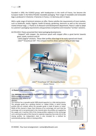 P a g e | 31
Founded in 1950, the FLEXICO group, with headquarters in the north of France, has become the
European leader in the field of flexible resealable packaging. Their range of resealable and recloseable
bags is produced in 5 factories: 3 factories in France, 1 in Germany and 1 in Spain.
With a wide range of technical solutions on offer, Flexico satisfies the requirements of most markets,
such as foodstuffs, textile, hygiene, health & beauty, gardening, electronic as well as the consumer
market (freezer bags...). Thanks to its Research and Development department, Flexico is able to adapt
to customer's packaging requirements and guarantees competitive and innovative "turnkey" solutions.
At CFIA 2012, Flexico presented their latest packaging developments:
- Doypack® with stopper: the aluminum pouch with stopper offers a graet barrier towards
gases, smells, moisture and UV
- Latest Zipgrip® solutions: These slider profiles allow bags to be easily opened and closed.
- Joker® "Ensacheuse 535": This compact machine allows optimum filling of Joker bags

Joker® "Ensacheuse 535" developed by flexico
(Source: Flexico)

→ Flexico’s main patent details
Title: MACHINE FOR AUTOMATIC PLACEMENT OF SLIDERS AND ASSOCIATED METHOD
Patent number: EP2248436
Publication date: 2010-11-10
Abstract:
The machine has a spreader guide (300) placed opposite to a slide placing device.
The spreader guide has a guiding channel i.e. rabbet (310a), in which closing
profiles (20) are rotated, where the spreader guide is made of plastic or metal.
Width of the channel is lower than thickness of an anchorage unit such that the
anchorage unit is not penetrated in the channel when the profiles are supplied by
the supply unit. A portion (23) of the closing profiles subjacent to the anchorage
unit is pinched by walls of the channel to separate respective free ends (21) of the
closing profiles. An independent claim is also included for a method for
automatically placing a slide on closing profiles.

© VIEDOC - Pour tout renseignement : contact@veillesalon.com

 