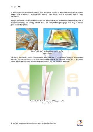 P a g e | 32
In addition to their traditional range of slider and zipper profiles in polyethylene and polypropylene,
Flexico now proposes a biodegradable version called Biozip® and a bio-based version called
NatureZip®.
Biozip® profiles are suitable for food contact and are manufactured from renewable resources (such as
maze or sunflower) and comply with EN 13432 for biodegradable packagings. They may be welded
onto compostable films.

Biozip®is Flexico’s biodegradable zipper profile
(Source: Flexico)

NatureZip® profiles are made from bio-based polyethylene (PE) synthesized from sugar cane or beet.
They are suitable for food contact and have the sale physical and chemical properties as petroleum
based polyethylene profiles. They may be welded onto any film displaying a PE layer.

NatureZip® is Flexico’s bio-based PE zipper profile
(Source: Flexico)

© VIEDOC - Pour tout renseignement : contact@veillesalon.com

 