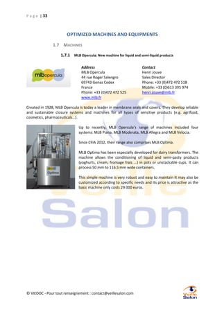 P a g e | 33

OPTIMIZED MACHINES AND EQUIPMENTS
1.7 MACHINES
1.7.1 MLB Opercula: New machine for liquid and semi-liquid products
Address
MLB Opercula
44 rue Roger Salengro
69743 Genas Cedex
France
Phone: +33 (0)472 472 525
www.mlb.fr

Contact
Henri Jouve
Sales Director
Phone: +33 (0)472 472 518
Mobile: +33 (0)613 395 974
henri.jouve@mlb.fr

Created in 1928, MLB Opercula is today a leader in membrane seals and covers. They develop reliable
and sustainable closure systems and machines for all types of sensitive products (e.g. agrifood,
cosmetics, pharmaceuticals…).
Up to recently, MLB Opercula’s range of machines included four
systems: MLB Piana, MLB Moderata, MLB Allegra and MLB Velocia.
Since CFIA 2012, their range also comprises MLB Optima.
MLB Optima has been especially developed for dairy transformers. The
machine allows the conditioning of liquid and semi-pasty products
(yoghurts, cream, fromage frais ...) in pots or unstackable cups. It can
process 50 mm to 116.5 mm wide containers.
This simple machine is very robust and easy to maintain It may also be
customized according to specific needs and its price is attractive as the
basic machine only costs 29 000 euros.

© VIEDOC - Pour tout renseignement : contact@veillesalon.com

 