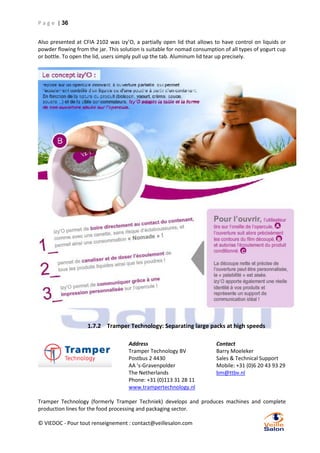 P a g e | 36
Also presented at CFIA 2102 was izy’O, a partially open lid that allows to have control on liquids or
powder flowing from the jar. This solution is suitable for nomad consumption of all types of yogurt cup
or bottle. To open the lid, users simply pull up the tab. Aluminum lid tear up precisely.

1.7.2 Tramper Technology: Separating large packs at high speeds
Address
Tramper Technology BV
Postbus 2 4430
AA 's-Gravenpolder
The Netherlands
Phone: +31 (0)113 31 28 11
www.trampertechnology.nl

Contact
Barry Moeleker
Sales & Technical Support
Mobile: +31 (0)6 20 43 93 29
bm@ttbv.nl

Tramper Technology (formerly Tramper Techniek) develops and produces machines and complete
production lines for the food processing and packaging sector.
© VIEDOC - Pour tout renseignement : contact@veillesalon.com

 