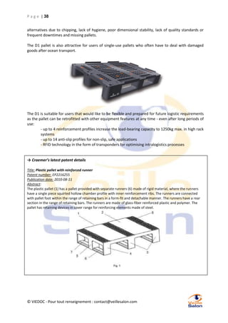 P a g e | 38
alternatives due to chipping, lack of hygiene, poor dimensional stability, lack of quality standards or
frequent downtimes and missing pallets.
The D1 pallet is also attractive for users of single-use pallets who often have to deal with damaged
goods after ocean transport.

The D1 is suitable for users that would like to be flexible and prepared for future logistic requirements
as the pallet can be retrofitted with other equipment features at any time - even after long periods of
use:
- up to 4 reinforcement profiles increase the load-bearing capacity to 1250kg max. in high rack
systems
- up to 14 anti-slip profiles for non-slip, safe applications
- RFID technology in the form of transponders for optimising intralogistics processes

→ Craemer’s latest patent details
Title: Plastic pallet with reinforced runner
Patent number: EP2216255
Publication date: 2010-08-11
Abstract:
The plastic pallet (1) has a pallet provided with separate runners (6) made of rigid material, where the runners
have a single piece squirted hollow chamber profile with inner reinforcement ribs. The runners are connected
with pallet foot within the range of retaining bars in a form-fit and detachable manner. The runners have a rear
section in the range of retaining bars. The runners are made of glass-fiber reinforced plastic and polymer. The
pallet has retaining devices in cover range for reinforcing elements made of steel.

© VIEDOC - Pour tout renseignement : contact@veillesalon.com

 