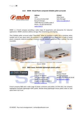 P a g e | 39

1.8.2 MDM: Wood Plastic composite foldable pallet surrounds
Address
mdm
21 avenue Graham Bell
Bussy St Georges
77607 Marnes la Vallée cedex 3
Phone: +33 (0)1 60 94 03 65
www.mdm.fr

Contact
Gilles Noury
Sales Manager
Gilles.noury@mdm.fr

MDM is a French company providing a wide range of equipments and accessories for industrial
applications. MDM’s solutions address storage, flow streamlining and shipping.
Their foldable pallet surround called “Plasti-Bois” allow to transform a pallet into a container when
needed and to save space when the container is not needed anymore. Plasti-Bois is made of wood
plastic composite material providing a moisture and oil resistant equipment that is splinter free and
recyclable.

MDM’s Plasti-Bois allows to save space as it folds down when unneeded

(Source: MDM)

1.8.3 D&B France: Stackable lightweight plastic pallets
Address
D&B France
ZI Route de Saumur
144, avenue Emile Zola
79102 Thouars Cedex
Phone: +33 (0)5 49 66 30 15
www.db-france.com

Contact
Philippe Chessé
Managing Director
Mobile: +33 (0)6 11 69 34 04
db.france@orange.fr

French company D&B sells a wide range of plastic containers and pallets. At CFIA 2012, the company
highlighted stackable lightweight HDPE pallets. Besides being lightweight theses pallets allow to save
space when not in use.

© VIEDOC - Pour tout renseignement : contact@veillesalon.com

 