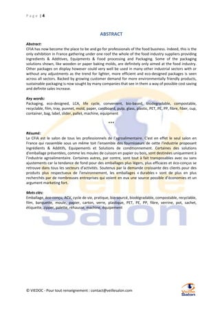 Page |4

ABSTRACT
Abstract:
CFIA has now become the place to be and go for professionals of the food business. Indeed, this is the
only exhibition in France gathering under one roof the whole of the food industry suppliers providing
Ingredients & Additives, Equipments & Food processing and Packaging. Some of the packaging
solutions shown, like wooden or paper baking molds, are definitely only aimed at the food industry.
Other packages on display however could very well be used in many other industrial sectors with or
without any adjustments as the trend for lighter, more efficient and eco-designed packages is seen
across all sectors. Backed by growing customer demand for more environmentally friendly products,
sustainable packaging is now sought by many companies that see in them a way of possible cost saving
and definite sales increase.
Key words:
Packaging, eco-designed, LCA, life cycle, convenient, bio-based, biodegradable, compostable,
recyclable, film, tray, punnet, mold, paper, cardboard, pulp, glass, plastic, PET, PE, PP, fibre, fiber, cup,
container, bag, label, slider, pallet, machine, equipment
***
Résumé:
Le CFIA est le salon de tous les professionnels de l’agroalimentaire. C'est en effet le seul salon en
France qui rassemble sous un même toit l'ensemble des fournisseurs de cette l'industrie proposant
Ingrédients & Additifs, Equipements et Solutions de conditionnement. Certaines des solutions
d'emballage présentées, comme les moules de cuisson en papier ou bois, sont destinées uniquement à
l'industrie agroalimentaire. Certaines autres, par contre, sont tout à fait transposables avec ou sans
ajustements car la tendance de fond pour des emballages plus légers, plus efficaces et éco-conçus se
retrouve dans tous les secteurs d’activités. Soutenus par la demande croissante des clients pour des
produits plus respectueux de l’environnement, les emballages « durables » sont de plus en plus
recherchés par de nombreuses entreprises qui voient en eux une source possible d’économies et un
argument marketing fort.
Mots clés:
Emballage, éco-conçu, ACV, cycle de vie, pratique, bio-sourcé, biodégradable, compostable, recyclable,
film, barquette, moule, papier, carton, verre, plastique, PET, PE, PP, fibre, verrine, pot, sachet,
étiquette, zipper, palette, réhausse, machine, équipement

© VIEDOC - Pour tout renseignement : contact@veillesalon.com

 