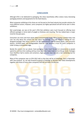 P a g e | 41

CONCLUSION
Although CFIA is not dedicated to packaging, this show nevertheless offers visitors many interesting
packaging solutions and equipments for the food industry.
Most companies exhibiting at this show are not focused on the food industry but provide solutions for
many different sectors. However, some companies are highly specialized and will not be seen in other
exhibitions.
Not surprinsingly, we saw at this year’s CFIA that exhibitors were much focused on offering more
efficient packages in terms both of weight or thickness and recycling. This has indeed been a major
trend for the past years.
Consumers are more and more aware about environmental issues. When buying a product they now
care not only about the content but also about the package. They are therefore looking for ecodesigned packages that show a concern for the environement and bio-based plastic, post-consumer
plastics, certified paper and biodegradable materials have become a must for some companies in
order to keep a competitive edge.
Beside this concern for our planet, food packaging is very much focused on convenience as people
spend less and less time cooking and buy more and more ready-made and on-the-go meals. Packages
have therefore had to evolve and containers, bags and pots have become a real marketing tool for
companies.
Many of the companies seen at CFIA 2012 told us that they will be at Emballage, Paris in November
with new products. So, we look forward to going to Embalage to discover their latest developments
together with those of many other companies that did not make it to Rennes.

© VIEDOC - Pour tout renseignement : contact@veillesalon.com

 
