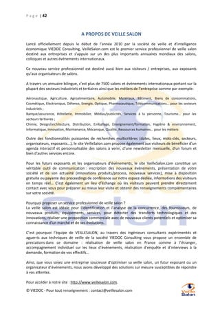 P a g e | 42

A PROPOS DE VEILLE SALON
Lancé officiellement depuis le début de l’année 2010 par la société de veille et d’intelligence
économique VIEDOC Consulting, VeilleSalon.com est le premier service professionnel de veille salon
destiné aux entreprises et s’appuie sur un des plus importants annuaires mondiaux des salons,
colloques et autres événements internationaux.
Ce nouveau service professionnel est destiné aussi bien aux visiteurs / entreprises, aux exposants
qu’aux organisateurs de salons.
A travers un annuaire bilingue, c’est plus de 7500 salons et évènements internationaux portant sur la
plupart des secteurs industriels et tertiaires ainsi que les métiers de l’entreprise comme par exemple:
Aéronautique, Agriculture, Agroalimentaire, Automobile, Matériaux, Bâtiment, Biens de consommations,
Cosmétique, Electronique, Défense, Energie, Optique, Pharmaceutique, Télécommunications… pour les secteurs
industriels ;
Banque/assurance, Hôtellerie, Immobilier, Médias/publicités, Services à la personne, Tourisme… pour les
secteurs tertiaires ;
Chimie, Design/architecture, Distribution, Emballage, Enseignement/formation, Hygiène & environnement,
Informatique, Innovation, Maintenance, Mécanique, Qualité, Ressources humaines… pour les métiers

Outre des fonctionnalités puissantes de recherches multicritères (dates, lieux, mots-clés, secteurs,
organisateurs, exposants...), le site VeilleSalon.com propose également aux visiteurs de bénéficier d'un
agenda interactif et personnalisable des salons à venir, d’une newsletter mensuelle, d’un forum et
bien d'autres services encore.
Pour les futurs exposants et les organisateurs d’événements, le site VeilleSalon.com constitue un
véritable outil de communication : inscription des nouveaux événements, présentation de votre
société et de son actualité (innovations produits/process, nouveaux services), mise à disposition
gratuite ou payante des proceedings de conférence sur notre espace dédiée, informations des visiteurs
en temps réel… C’est également un lieu d’échange où les visiteurs peuvent prendre directement
contact avec vous pour préparer au mieux leur visite et obtenir des renseignements complémentaires
sur votre société.
Pourquoi proposer un service professionnel de veille salon ?
La veille salon est idéale pour l'identification et l’analyse de la concurrence, des fournisseurs, de
nouveaux produits, équipements, services, pour détecter des transferts technologiques et des
innovations, réaliser une prospection commerciale avec de nouveaux clients potentiels et optimiser sa
connaissance d'un marché et de ses évolutions.
C’est pourquoi l’équipe de VEILLESALON, au travers des ingénieurs consultants expérimentés et
aguerris aux techniques de veille de la société VIEDOC Consulting vous propose un ensemble de
prestations dans ce domaine : réalisation de veille salon en France comme à l’étranger,
accompagnement individuel sur les lieux d’événements, réalisation d’enquête et d’interviews à la
demande, formation de vos effectifs…
Ainsi, que vous soyez une entreprise soucieuse d’optimiser sa veille salon, un futur exposant ou un
organisateur d’événements, nous avons développé des solutions sur mesure susceptibles de répondre
à vos attentes.
Pour accéder à notre site : http://www.veillesalon.com.
© VIEDOC - Pour tout renseignement : contact@veillesalon.com

 