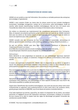 P a g e | 43

PRÉSENTATION DE VIEDOC SARL
VIEDOC est une société au cœur de l’information. Elle constitue un véritable partenaire des entreprises
de la stratégie à l’opérationnel.
VIEDOC a pour vocation d’aider ses clients dans les phases amont de leurs activités (intelligence
économique, knowledge management, analyse de la concurrence, veille technologique, étude de
marché, veille brevets, benchmarking, transferts technologiques, état de l’art…) et couvre ainsi
l’ensemble des métiers liés à la recherche et à l’analyse d’informations utiles à l’entreprises
Ces métiers ne nécessitent pas impérativement des compétences permanentes dans l'entreprise.
Mais, ils imposent une présence pertinente au bon moment dans son cycle de vie. VIEDOC intervient
donc pour ses clients sur des durées longues et également plus courtes lorsqu'il s'agit de mettre en
œuvre son expérience pour aider à la décision.
VIEDOC conseille ainsi des entreprises de tous secteurs d'activité (automobile, aéronautique et
défense, agroalimentaire, cosmétique, santé, matériaux, optique, packaging, télécommunications...).
De part ses activités, VIEDOC peut donc aider toute entreprise ambitieuse et consciente de
l'importance d'investir à ce niveau :
de la PME ultra innovante avide de conseils stratégiques dans des jalons très serrés,
aux grands groupes industriels soucieux de garder leur position de leadership.
Méthodologie :
Notre démarche se veut pragmatique et construite sur une méthodologie rigoureuse reprenant
l'analyse des enjeux, la collecte, le traitement, l’analyse et la diffusion d’informations à forte valeur
ajoutée.
A travers une expérience multisectorielle, VIEDOC met à la disposition de ses clients sa capacité à
assurer des prestations parfaitement adaptées à leurs besoins en étant à la fois à l'écoute de leurs
préoccupations et disponible pour s'adapter à leurs contraintes et à leurs méthodes.
Pour accompagner ses clients avec succès dans les différentes étapes du cycle de vie de leur entreprise
(de la création à la reprise), de leurs produits (de la conception à la vente) ou de leurs projets (de la
première étude à l’achèvement du projet), VIEDOC intervient aussi bien sur l’innovation produit que
process et gère à la fois des informations techniques et économiques.
Spécialistes de la recherche et de l’analyse d’information à forte valeur ajoutée, nous mettons à
contribution notre expérience, nos méthodologies et notre capacité d’analyse pour vous fournir des
informations qualifiées et validées de haute qualité.
Experts dans l’identification des transferts technologiques, nous avons de cesse de cultiver notre vision
multisectorielle en apportant notre professionnalisme et notre savoir faire à de nombreux clients,
grands groupes industriels et PME/PMI, issus d’une dizaine de secteurs d’activités distincts.
C'est cette expérience qui permet, aujourd'hui, de mettre à la disposition de ses clients, une analyse
pertinente ne négligeant aucune des implications techniques, économiques, juridiques ou humaines
de leurs travaux et ce, dans le respect total des règles de déontologie qui guident l’ensemble des
activités de la société VIEDOC.
© VIEDOC - Pour tout renseignement : contact@veillesalon.com

 