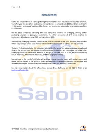 Page |5

INTRODUCTION
CFIA is the only exhibition in France gathering the whole of the food industry suppliers under one roof.
Year after year this exhibition is attracting more and more people and with 1300 exhibitors and nearly
15 000 visitors for this year’s edition, CFIA Rennes has become the place to be for professionals of the
food business.
On the 1300 companies exhibiting 430 were companies involved in packaging, offering either
packaging solutions or packaging equipments. The other companies at CFIA were involved in
Equipments & Food processing (750) and Ingredients (120).
Some of the packaging solutions shown at the show are aimed at the food business only whereas
others are packages can be used in many other industrial sectors with or without any adjustments.
That why VeilleSalon included this exhibition in its 2013 offer whose aim is to provide you with a broad
view of the latest trends and innovations of the packaging industry. As a reminder, the three other
packaging exhibitions VeilleSalon went to or will go to this year are: PCD and Aerosol&Dispensing
Forum (February), Pharmapack (February), and Emballage (November).
For each one of the events, VeilleSalon will write up a comprehensive report with contact names and
phone number, details of the products shown and available corresponding patents. Furthermore, and
at the end of the year a summarized document will be issued and sent to our subscribers.
For more information about this offer, please contact Bruno Galimand on +33 (0)1 43 45 27 or at
bgalimand@viedoc.biz.

© VIEDOC - Pour tout renseignement : contact@veillesalon.com

 
